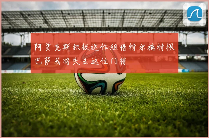 阿贾克斯积极运作租借特尔施特根巴萨或将失去这位门将