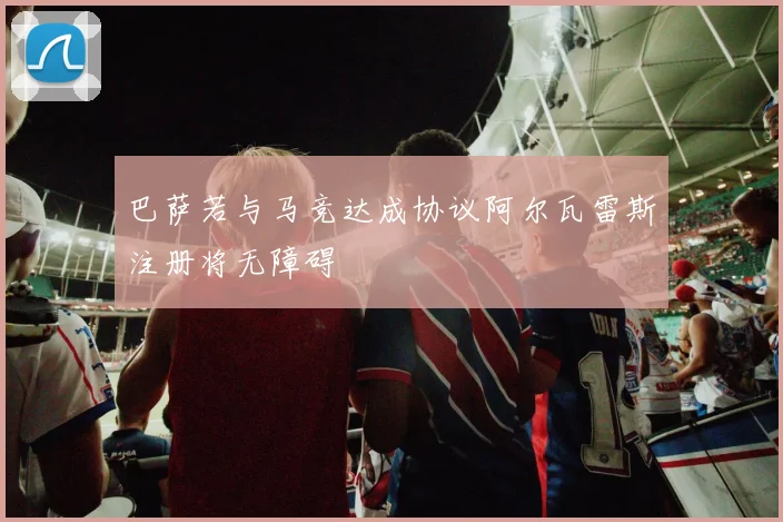 巴萨若与马竞达成协议阿尔瓦雷斯注册将无障碍