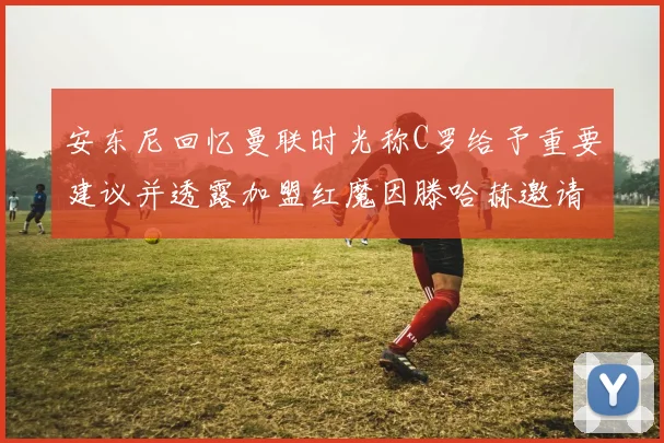 安东尼回忆曼联时光称C罗给予重要建议并透露加盟红魔因滕哈赫邀请