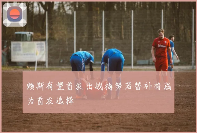 赖斯有望首发出战梅努若替补将成为首发选择