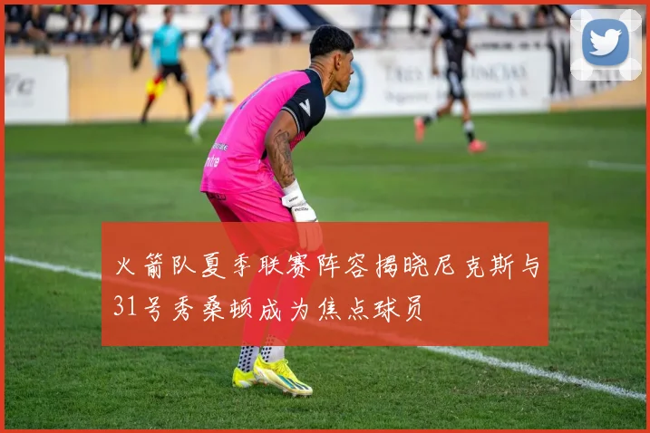 火箭队夏季联赛阵容揭晓尼克斯与31号秀桑顿成为焦点球员