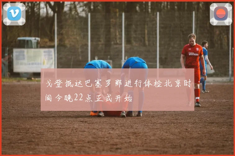 戈登抵达巴塞罗那进行体检北京时间今晚22点正式开始