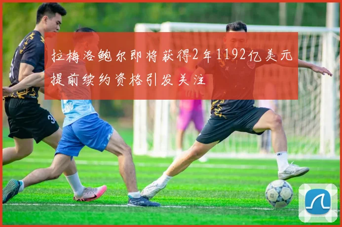 拉梅洛鲍尔即将获得2年1192亿美元提前续约资格引发关注